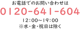 0120-641-604 , お電話でのお問い合わせ 12:00~19:00 ※水・金・祝日は除く